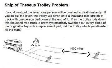 If you do not pull the lever, one person will be crushed to death instantly. If you do pull the lever, the trolley will divert onto a thousand-mile stretch of track with one person tied down at the end of it. If as the trolley rolls down this thousand-mile track, a crew systematically switches out every piece of original trolley with a replacement part, did the trolley which you diverted kill the man?